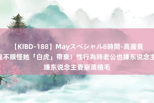 【KIBD-188】Mayスペシャル8時間-高画質-特別編 家庭不順怪她「白虎」帶衰！性行為時老公也嫌　东说念主妻崩潰植毛