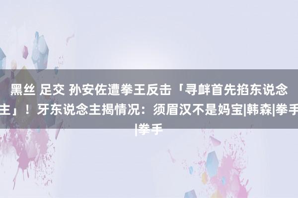 黑丝 足交 孙安佐遭拳王反击「寻衅首先掐东说念主」！　牙东说念主揭情况：须眉汉不是妈宝|韩森|拳手