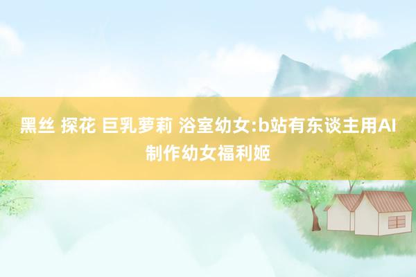 黑丝 探花 巨乳萝莉 浴室幼女:b站有东谈主用AI制作幼女福利姬