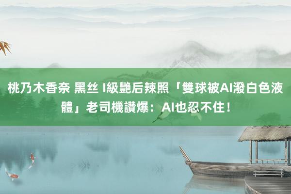桃乃木香奈 黑丝 I級艷后辣照「雙球被AI潑白色液體」　老司機讚爆：AI也忍不住！