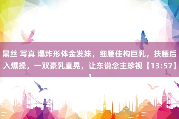 黑丝 写真 爆炸形体金发妹，细腰佳构巨乳，扶腰后入爆操，一双豪乳直晃，让东说念主珍视【13:57】
