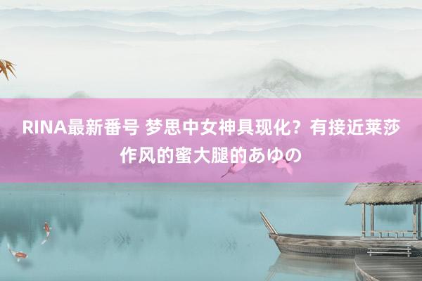 RINA最新番号 梦思中女神具现化？有接近莱莎作风的蜜大腿的あゆの