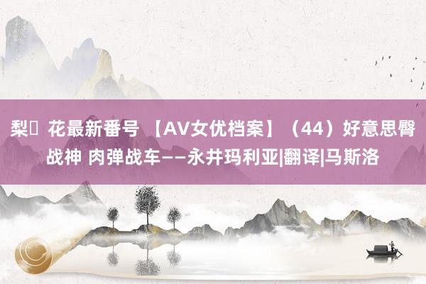梨々花最新番号 【AV女优档案】（44）好意思臀战神 肉弹战车——永井玛利亚|翻译|马斯洛
