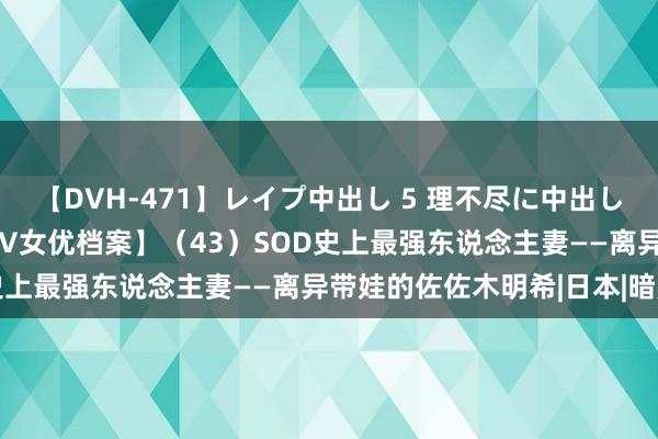 【DVH-471】レイプ中出し 5 理不尽に中出しされた7人のギャル 【AV女优档案】（43）SOD史上最强东说念主妻——离异带娃的佐佐木明希|日本|暗黑