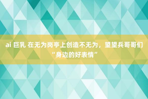 ai 巨乳 在无为岗亭上创造不无为，望望兵哥哥们“身边的好表情”