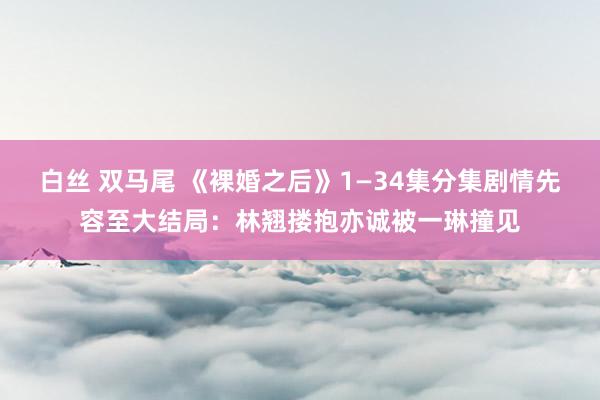 白丝 双马尾 《裸婚之后》1—34集分集剧情先容至大结局：林翘搂抱亦诚被一琳撞见