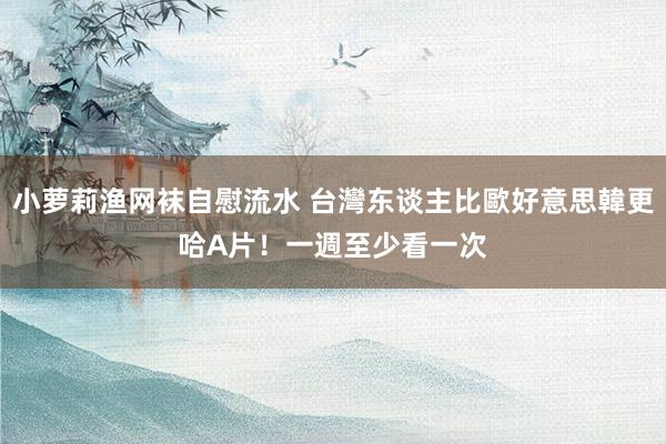 小萝莉渔网袜自慰流水 台灣东谈主比歐好意思韓更哈A片！　一週至少看一次