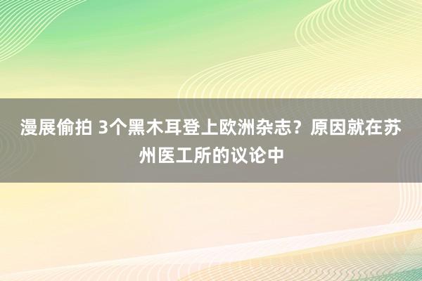 漫展偷拍 3个黑木耳登上欧洲杂志？原因就在苏州医工所的议论中