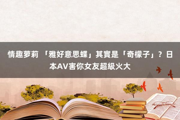 情趣萝莉 「雅好意思蝶」其實是「奇檬子」？日本AV害你女友超級火大