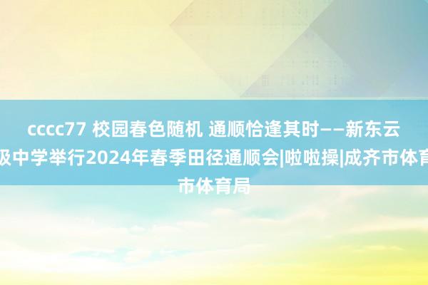 cccc77 校园春色随机 通顺恰逢其时——新东云低级中学举行2024年春季田径通顺会|啦啦操|成齐市体育局