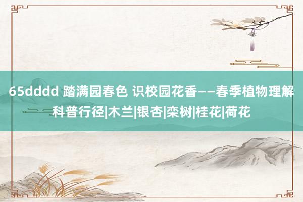 65dddd 踏满园春色 识校园花香——春季植物理解科普行径|木兰|银杏|栾树|桂花|荷花