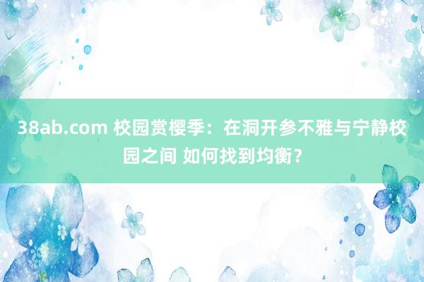 38ab.com 校园赏樱季：在洞开参不雅与宁静校园之间 如何找到均衡？