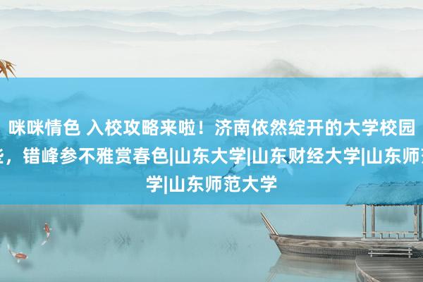 咪咪情色 入校攻略来啦！济南依然绽开的大学校园有这些，错峰参不雅赏春色|山东大学|山东财经大学|山东师范大学