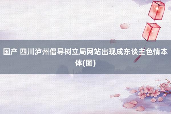国产 四川泸州倡导树立局网站出现成东谈主色情本体(图)