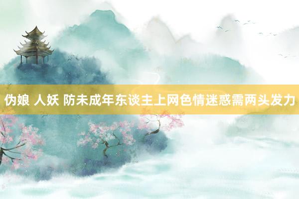 伪娘 人妖 防未成年东谈主上网色情迷惑需两头发力