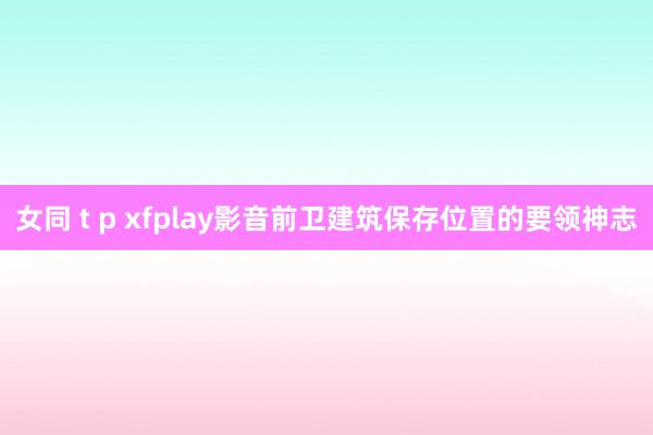 女同 t p xfplay影音前卫建筑保存位置的要领神志