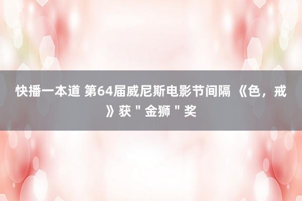 快播一本道 第64届威尼斯电影节间隔 《色,戒》获"金狮"奖
