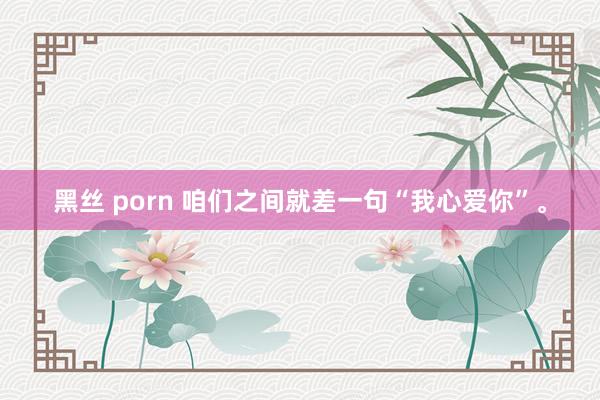 黑丝 porn 咱们之间就差一句“我心爱你”。