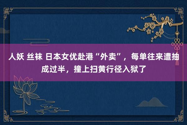 人妖 丝袜 日本女优赴港“外卖”，每单往来遭抽成过半，撞上扫黄行径入狱了