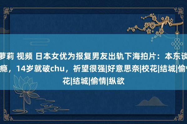 萝莉 视频 日本女优为报复男友出轨下海拍片：本东谈主有性瘾，14岁就破chu，祈望很强|好意思奈|校花|结城|偷情|纵欲
