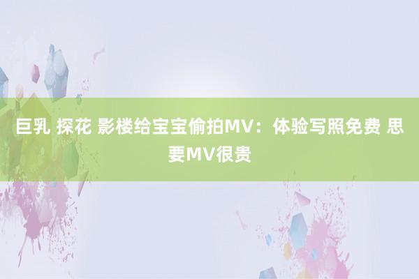 巨乳 探花 影楼给宝宝偷拍MV：体验写照免费 思要MV很贵