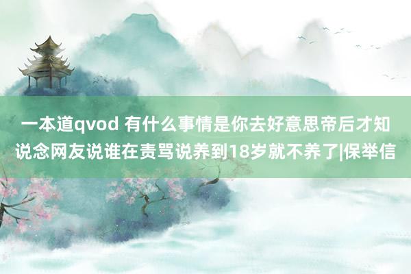 一本道qvod 有什么事情是你去好意思帝后才知说念网友说谁在责骂说养到18岁就不养了|保举信