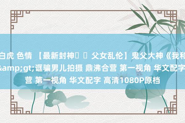 白虎 色情 【最新封神❤️父女乱伦】鬼父大神《我和男儿乱伦》新作&gt;诓骗男儿拍摄 鼎沸合营 第一视角 华文配字 高清1080P原档