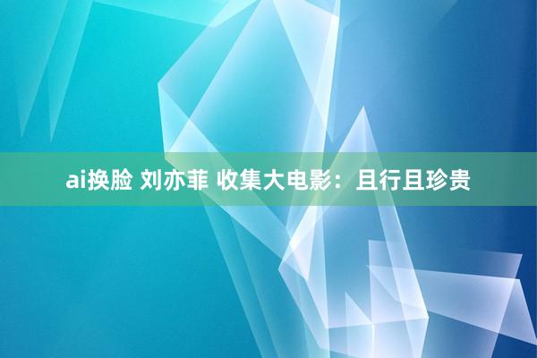 ai换脸 刘亦菲 收集大电影：且行且珍贵