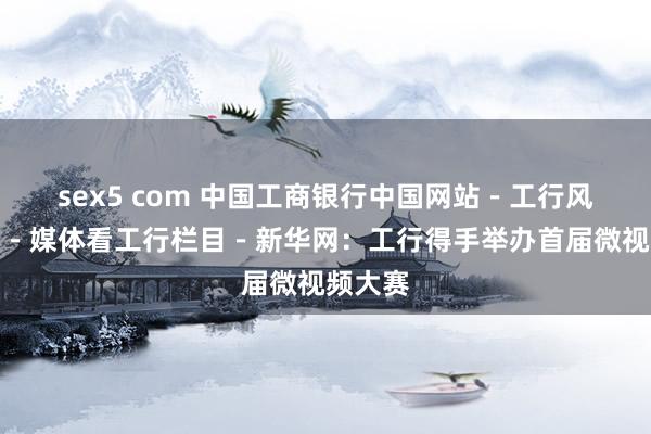 sex5 com 中国工商银行中国网站－工行风貌频谈－媒体看工行栏目－新华网：工行得手举办首届微视频大赛