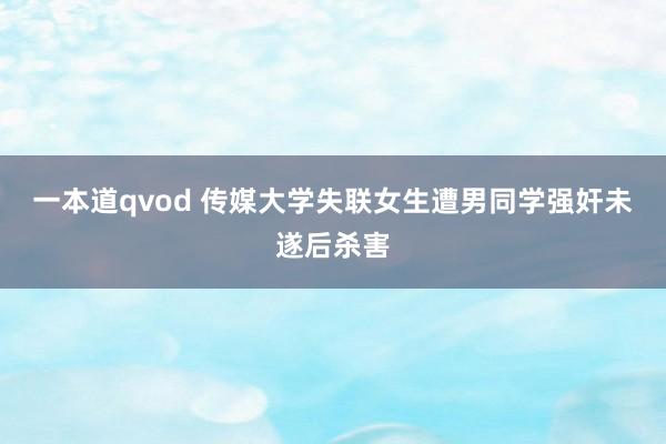 一本道qvod 传媒大学失联女生遭男同学强奸未遂后杀害