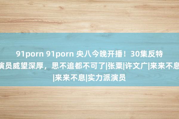 91porn 91porn 央八今晚开播！30集反特大剧来了！演员威望深厚，思不追都不可了|张粟|许文广|来来不息|实力派演员