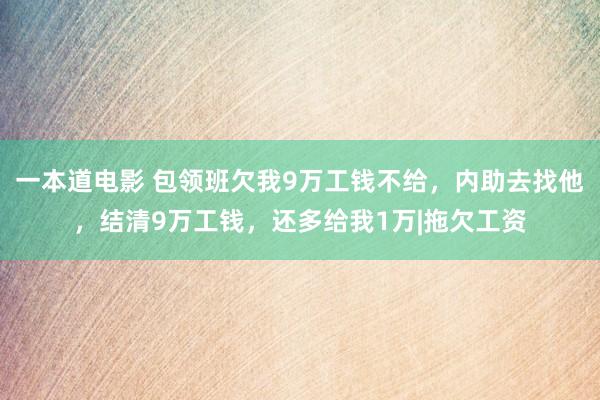 一本道电影 包领班欠我9万工钱不给，内助去找他，结清9万工钱，还多给我1万|拖欠工资