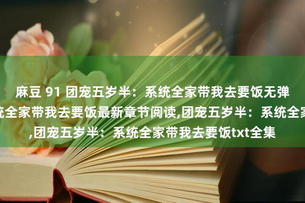 麻豆 91 团宠五岁半：系统全家带我去要饭无弹窗，团宠五岁半：系统全家带我去要饭最新章节阅读，团宠五岁半：系统全家带我去要饭txt全集