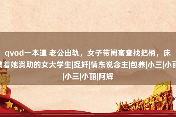 qvod一本道 老公出轨，女子带闺蜜查找把柄，床上却躺着她资助的女大学生|捉奸|情东说念主|包养|小三|小丽|阿辉