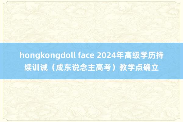 hongkongdoll face 2024年高级学历持续训诫（成东说念主高考）教学点确立