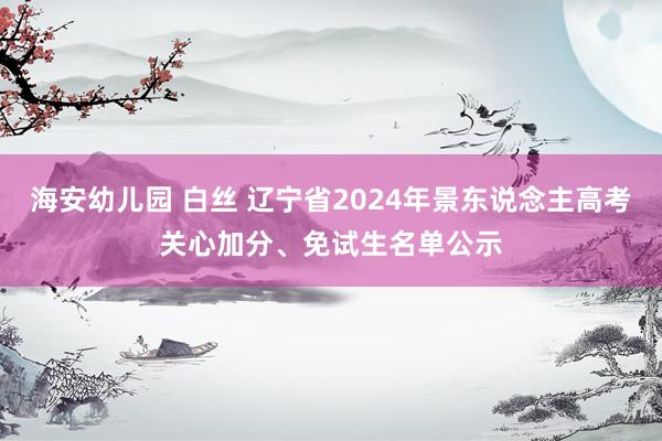 海安幼儿园 白丝 辽宁省2024年景东说念主高考关心加分、免试生名单公示