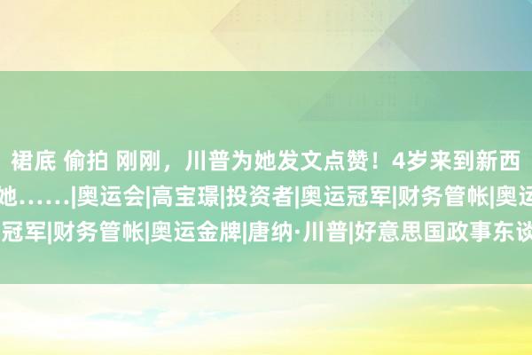 裙底 偷拍 刚刚，川普为她发文点赞！4岁来到新西兰，网友纷纷投票选她……|奥运会|高宝璟|投资者|奥运冠军|财务管帐|奥运金牌|唐纳·川普|好意思国政事东谈主物