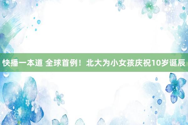 快播一本道 全球首例！北大为小女孩庆祝10岁诞辰