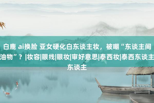 白鹿 ai换脸 亚女硬化白东谈主妆，被嘲“东谈主间油物”？|妆容|眼线|眼妆|审好意思|泰西妆|泰西东谈主