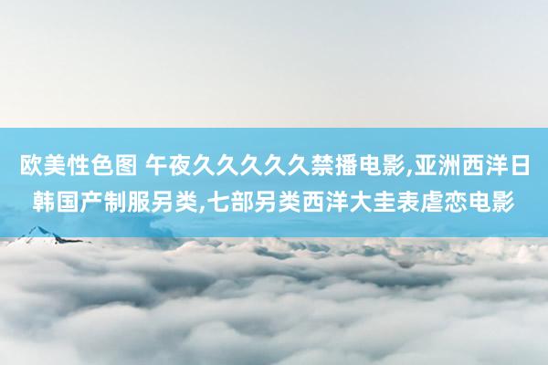 欧美性色图 午夜久久久久久禁播电影，亚洲西洋日韩国产制服另类，七部另类西洋大圭表虐恋电影