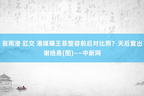 翁雨澄 肛交 港媒曝王菲整容前后对比照？天后复出谢绝易(图)——中新网