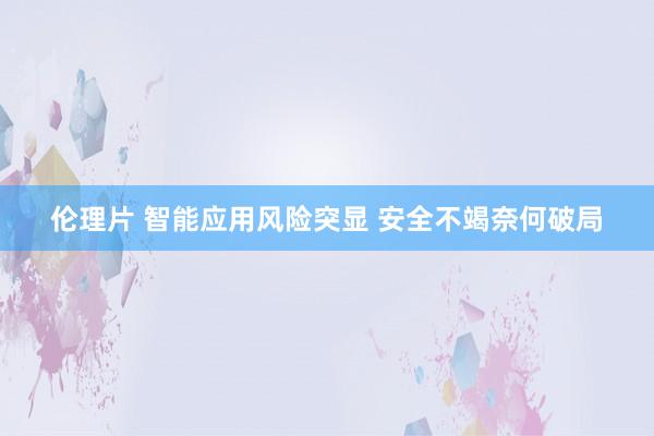 伦理片 智能应用风险突显 安全不竭奈何破局