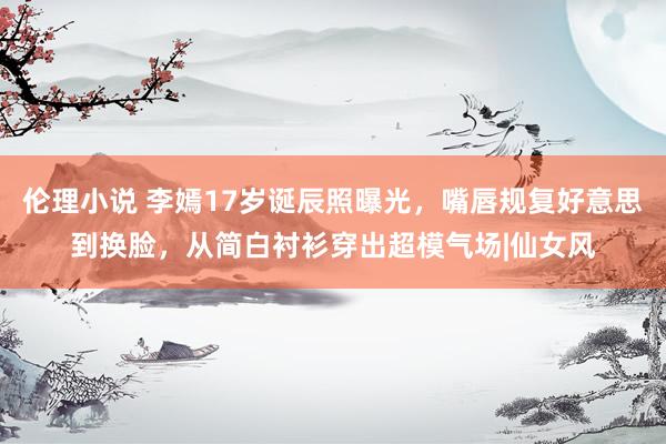 伦理小说 李嫣17岁诞辰照曝光，嘴唇规复好意思到换脸，从简白衬衫穿出超模气场|仙女风