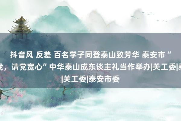 抖音风 反差 百名学子同登泰山致芳华 泰安市“强国有我，请党宽心”中华泰山成东谈主礼当作举办|关工委|泰安市委