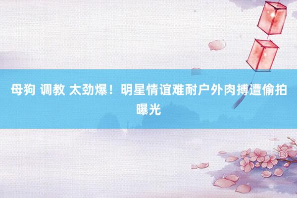 母狗 调教 太劲爆！明星情谊难耐户外肉搏遭偷拍曝光