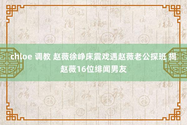 chloe 调教 赵薇徐峥床震戏遇赵薇老公探班 揭赵薇16位绯闻男友