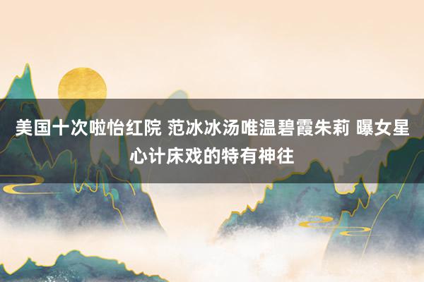 美国十次啦怡红院 范冰冰汤唯温碧霞朱莉 曝女星心计床戏的特有神往