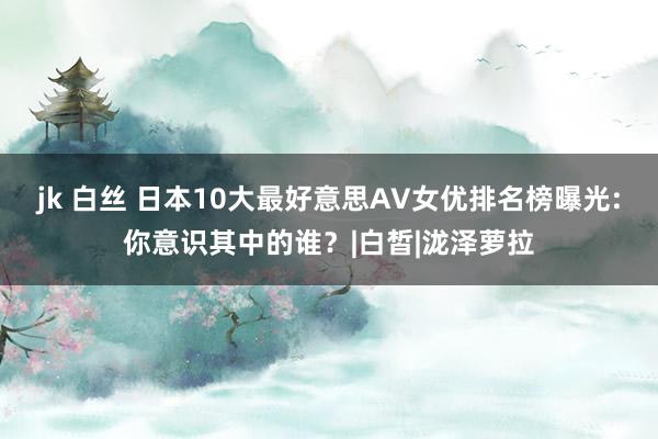 jk 白丝 日本10大最好意思AV女优排名榜曝光:你意识其中的谁？|白皙|泷泽萝拉