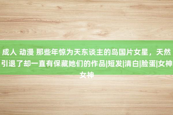 成人 动漫 那些年惊为天东谈主的岛国片女星，天然引退了却一直有保藏她们的作品|短发|清白|脸蛋|女神