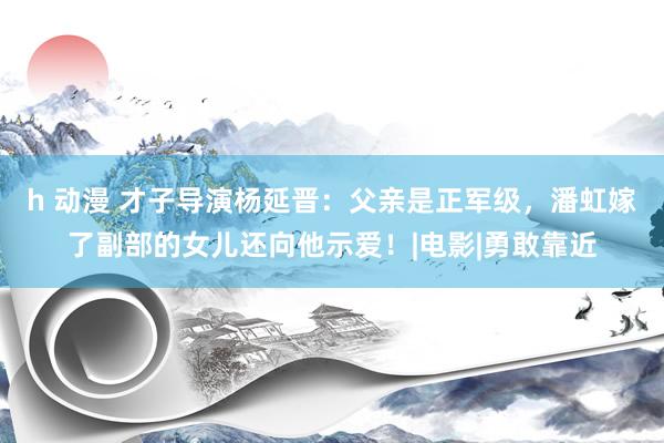 h 动漫 才子导演杨延晋：父亲是正军级，潘虹嫁了副部的女儿还向他示爱！|电影|勇敢靠近